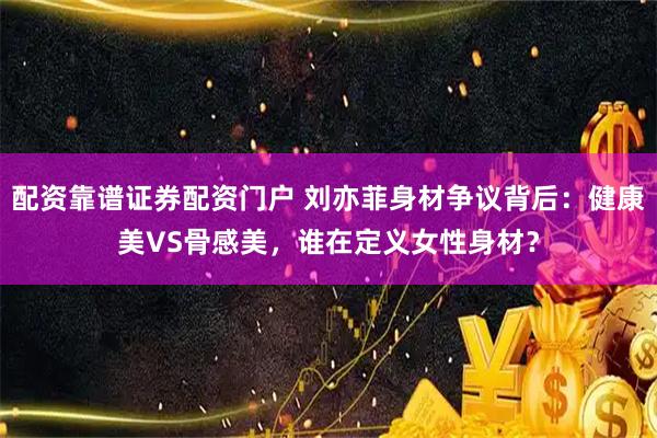 配资靠谱证券配资门户 刘亦菲身材争议背后：健康美VS骨感美，谁在定义女性身材？