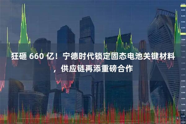 狂砸 660 亿！宁德时代锁定固态电池关键材料，供应链再添重磅合作
