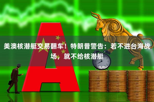 美澳核潜艇交易翻车！特朗普警告：若不进台海战场，就不给核潜艇